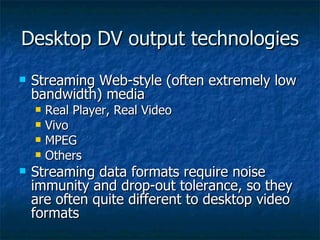 Desktop DV output technologies Streaming Web-style (often extremely low bandwidth) media Real Player, Real Video Vivo MPEG Others Streaming data formats require noise immunity and drop-out tolerance, so they are often quite different to desktop video formats 