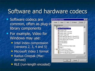 Software and hardware codecs Software codecs are common, often as plug-in library components For example, Video for Windows may use: Intel Indeo compression (versions 2, 3, 4 and 5) Microsoft Video 1 format Radius Cinepak (Mac-derived) RLE (run-length encoded) 