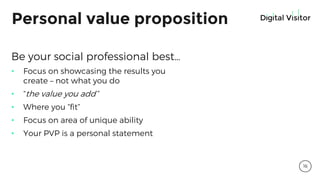 Personal value proposition
Be your social professional best…
• Focus on showcasing the results you
create – not what you do
• “the value you add”
• Where you “fit”
• Focus on area of unique ability
• Your PVP is a personal statement
16
 