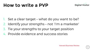 How to write a PVP
1. Set a clear target – what do you want to be?
2. Identify your strengths – not ‘I’m a marketer’
3. Tie your strengths to your target position
4. Provide evidence and success stories
Harvard Business Review
17
 