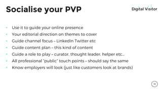 Socialise your PVP
• Use it to guide your online presence
• Your editorial direction on themes to cover
• Guide channel focus – LinkedIn Twitter etc
• Guide content plan – this kind of content
• Guide a role to play – curator, thought leader, helper etc…
• All professional “public” touch points – should say the same
• Know employers will look (just like customers look at brands)
18
 