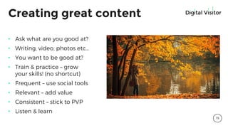 Creating great content
• Ask what are you good at?
• Writing, video, photos etc…
• You want to be good at?
• Train & practice – grow
your skills! (no shortcut)
• Frequent – use social tools
• Relevant – add value
• Consistent – stick to PVP
• Listen & learn
19
 