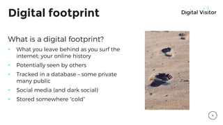 Digital footprint
What is a digital footprint?
• What you leave behind as you surf the
internet; your online history
• Potentially seen by others
• Tracked in a database – some private
many public
• Social media (and dark social)
• Stored somewhere “cold”
4
 
