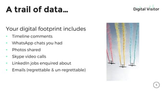 A trail of data…
Your digital footprint includes
• Timeline comments
• WhatsApp chats you had
• Photos shared
• Skype video calls
• LinkedIn jobs enquired about
• Emails (regrettable & un-regrettable)
5
 