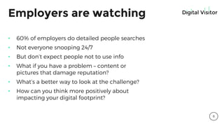 Employers are watching
• 60% of employers do detailed people searches
• Not everyone snooping 24/7
• But don’t expect people not to use info
• What if you have a problem – content or
pictures that damage reputation?
• What’s a better way to look at the challenge?
• How can you think more positively about
impacting your digital footprint?
8
 