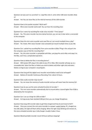 Digital Voice Audio Recorder User Manual
Copyright © 2018 www.imusicat.com
Question:can you use it as use drive? i.e. copy files onto it. some other USB voice recorder allow
it?
Answer: Yes! You can store files on the internal memory of this USB recorder.
Question:How Is this pocket recorder? Work well?
Answer: Mine voice recorder works well. You can hear the recording clear.
Question:Can I name my recording file inside voice recorder ? Time stamp?
Answer: Yes, This voice recorder has time stamp function, you can see it clear when u connected
to the computer.
Question:Does this mini voice recorder auto-save files so I can record multiple times a day?
Answer: Yes it does. Mini voice recorder voice activated can record multiple times as you like.
Question:Can i upload my recording files from voice recorder to Mac? Plug in the usb port into
the computer, easy to find the recording files?
Answer: Yes, this voice recorder is compatible with Mac .just plug the usb to Mac and copy it to
the Mac, won’t be a complicated operation.
Question:How to delete the files in recording device?
Answer: With power OFF, plug in the cable to your PC or Mac. Mini recorder will pop up as a
removable disk. Select the files or folders you wish to delete and either right click and select
Delete or drag to your computer’s recycling bin.
Question:How long will this digital voice recorder record before need to be recharged?
Answer: Battery of recorder Continuous Recording Time: about 15 hours.
Question:Does audio recorder loop record?
Answer: You can erase the memory of audio recorder and you will never have the memory full.
Question:how do you use the voice activated function of recroder ?
Answer: This mini voice recorder automatically start to record when a sound higher than 45db is
detected by the microphone.
Question:Can I use car charge for USB recroder?
Answer: As long as you have standard USB port then you can charge Dictaphone.
Question:How long USB recorder takes to get fully charged and how do we know its full??
Answer: Once you connect the mini voice recorder to a power supply (laptop, PC, charger) via
the USB cables, the light will flash while charging. When the light stops blinking and remains lit,
the voice activated recorder spy is fully charger. Usually it takes 1 hour.
Question:Would portable recorder record 10 hours without stopping?
 