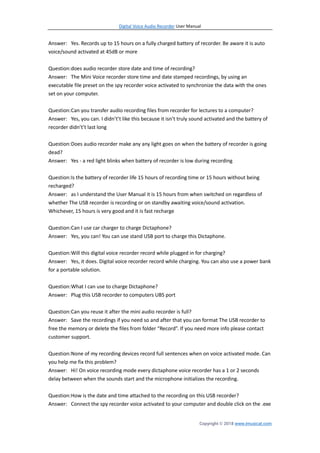 Digital Voice Audio Recorder User Manual
Copyright © 2018 www.imusicat.com
Answer: Yes. Records up to 15 hours on a fully charged battery of recorder. Be aware it is auto
voice/sound activated at 45dB or more
Question:does audio recorder store date and time of recording?
Answer: The Mini Voice recorder store time and date stamped recordings, by using an
executable file preset on the spy recorder voice activated to synchronize the data with the ones
set on your computer.
Question:Can you transfer audio recording files from recorder for lectures to a computer?
Answer: Yes, you can. I didn’t’t like this because it isn’t truly sound activated and the battery of
recorder didn’t’t last long
Question:Does audio recorder make any any light goes on when the battery of recorder is going
dead?
Answer: Yes - a red light blinks when battery of recorder is low during recording
Question:Is the battery of recorder life 15 hours of recording time or 15 hours without being
recharged?
Answer: as I understand the User Manual it is 15 hours from when switched on regardless of
whether The USB recorder is recording or on standby awaiting voice/sound activation.
Whichever, 15 hours is very good and it is fast recharge
Question:Can I use car charger to charge Dictaphone?
Answer: Yes, you can! You can use stand USB port to charge this Dictaphone.
Question:Will this digital voice recorder record while plugged in for charging?
Answer: Yes, it does. Digital voice recorder record while charging. You can also use a power bank
for a portable solution.
Question:What I can use to charge Dictaphone?
Answer: Plug this USB recorder to computers UBS port
Question:Can you reuse it after the mini audio recorder is full?
Answer: Save the recordings if you need so and after that you can format The USB recorder to
free the memory or delete the files from folder “Record”. If you need more info please contact
customer support.
Question:None of my recording devices record full sentences when on voice activated mode. Can
you help me fix this problem?
Answer: Hi! On voice recording mode every dictaphone voice recorder has a 1 or 2 seconds
delay between when the sounds start and the microphone initializes the recording.
Question:How is the date and time attached to the recording on this USB recorder?
Answer: Connect the spy recorder voice activated to your computer and double click on the .exe
 