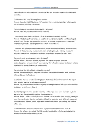 Digital Voice Audio Recorder User Manual
Copyright © 2018 www.imusicat.com
file in the directory. The time of The USB recorder will sync automatically with the time of your
computer.
Question:How do I know recording device works ?
Answer: Push the ON/OFF button to “On” position, the recroder indicator light will change to
red and blinking recording is in process;
Question:Does this sound recorder come with a wristband?
Answer: YES, This pocket recorder include wristband.
Question:How many hours Dictaphone can be record for the battery of recorder?
Answer: The battery of recorder can be used for 15 hours(maximum) after each fully charged,
When it's fully charged, you just need to turn it on, Dictaphone can work up to 15 hours and
automatically saves the recording before the battery of recorder die.
Question:Is this pocket recorder voice activated or does audio recorder always record once on?
Answer: If the surrounding environment is silent for a long time, the listening device will
automatically enter the standby state, and then automatically activate after voice begin.
Question:Is small recording device Voice Activated?
Answer: this is a mini voice recorder, it just has one button,you just to open the
button.Dictaphone can automatically save recording files before the recorder shut down, suitable
for all kinds of people quick use the voice recorder.
Question:How do I delete files in mini audio recorder ?
Answer: Delete files on your computer. Click on the usb voice recorder flash drive, open the
folder and delete the files there.
Question:Do I have to save the recording before the battery of recorder dies or will this digital
voice recorder save the recording automatically?
Answer: Yes, Dictaphone can automatically save recording files before the digital audio recorder
shut down, so don't worry about it.
Question:I just got my voice recorder yesterday. I did charged it and when I turned it on, there
was a red light then changed it to white, then disappeared.
Answer: this is a normal situation, our voice recorder can be recorded while charging, when you
open the recording, the charging red flashing light will be under the white light, so if you do not
look carefully it is not easy to find. If you want to clearly see the red light flashing, you can turn
off the rec…
Question:Does this mini voice recorder need any special software to connect to my PC?
Answer: No software is required. The USB recorder loads just like a flash drive. just plug this
mini voice recorder into Windows USB port
 