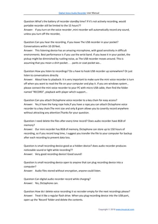 Digital Voice Audio Recorder User Manual
Copyright © 2018 www.imusicat.com
Question:What's the battery of recorder standby time? If it’s not actively recording, would
portable recorder still be limited to the 15 hours??
Answer: if you turn on the voice recorder ,mini recorder will automatically record any sound,
unless you turn off the recorder,
Question:Can you hear the recording, if you leave The USB recorder in your pocket?
Conversations within 10-20 feet.
Answer: This listening device has an amazing microphone, with good sensitivity in difficult
environments. Best performance is if you use the wrist band. If you leave it in your pocket, the
pickup might be diminished by rustling noise, as The USB recorder moves around. This is
assuming that you mean a shirt pocket . . . pants or coat pocket wo…
Question:How you listen to recordings? Do u have to hook USB recorder up somewhere? Or just
listen to conversations directly
Answer: About how to playback: It is very important to make sure the mini voice recorder is turn
off when you want to read the file on your computer and play it. If you are windows system ,
please connect the mini voice recorder to your PC with micro USB cable, then find the folder
named "RECORD", playback with player which support…
Question:Can you attach Dictaphone voice recorder to a key chain for easy access?
Answer: Yes,it have the hang rope hole,if you have a rope,you can attach Dictaphone voice
recorder to a key chain.The mini size and only 8 gram allows you to covertly record anywhere
without attracting any attention.Thanks for your question.
Question:I need delete the files after every time record? Does audio recorder have 8GB of
memory?
Answer: Our mini recorder has 8GB of memory, Dictaphone can store up to 150 hours of
recording, so if you record long time, I suggest you transfer the file to your computer for backup
after each recording to prevent data loss.
Question:Is small recording device good as a hidden device? does audio recorder produces
noticeable sound or light while recording??
Answer: Very good recording device! Good sound!
Question:Is small recording device open to anyone that can plug recording device into a
computer?
Answer: Audio files stored without encryption, anyone could listen.
Question:Can digital audio recorder record while charging?
Answer: Yes, Dictaphone can.
Question:How do I delete voice recording it so recroder empty for the next recordings please?
Answer: Treat it like a regular flash drive. When you plug recording device into the USB port,
open up the 'Record' folder and delete the contents.
 