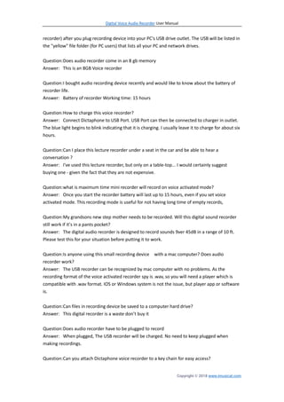 Digital Voice Audio Recorder User Manual
Copyright © 2018 www.imusicat.com
recorder) after you plug recording device into your PC's USB drive outlet. The USB will be listed in
the "yellow" file folder (for PC users) that lists all your PC and network drives.
Question:Does audio recorder come in an 8 gb memory
Answer: This is an 8GB Voice recorder
Question:I bought audio recording device recently and would like to know about the battery of
recorder life.
Answer: Battery of recorder Working time: 15 hours
Question:How to charge this voice recorder?
Answer: Connect Dictaphone to USB Port. USB Port can then be connected to charger in outlet.
The blue light begins to blink indicating that it is charging. I usually leave it to charge for about six
hours.
Question:Can I place this lecture recorder under a seat in the car and be able to hear a
conversation ?
Answer: I've used this lecture recorder, but only on a table-top... I would certainly suggest
buying one - given the fact that they are not expensive.
Question:what is maximum time mini recorder will record on voice activated mode?
Answer: Once you start the recorder battery will last up to 15 hours, even if you set voice
activated mode. This recording mode is useful for not having long time of empty records,
Question:My grandsons new step mother needs to be recorded. Will this digital sound recorder
still work if it’s in a pants pocket?
Answer: The digital audio recorder is designed to record sounds 9ver 45dB in a range of 10 ft.
Please test this for your situation before putting it to work.
Question:Is anyone using this small recording device with a mac computer? Does audio
recorder work?
Answer: The USB recorder can be recognized by mac computer with no problems. As the
recording format of the voice activated recorder spy is .wav, so you will need a player which is
compatible with .wav format. IOS or Windows system is not the issue, but player app or software
is.
Question:Can files in recording device be saved to a computer hard drive?
Answer: This digital recorder is a waste don’t buy it
Question:Does audio recorder have to be plugged to record
Answer: When plugged, The USB recorder will be charged. No need to keep plugged when
making recordings.
Question:Can you attach Dictaphone voice recorder to a key chain for easy access?
 