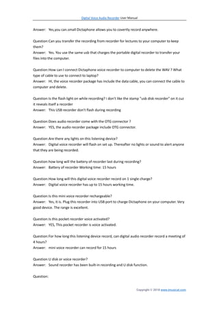 Digital Voice Audio Recorder User Manual
Copyright © 2018 www.imusicat.com
Answer: Yes,you can.small Dictaphone allows you to covertly record anywhere.
Question:Can you transfer the recording from recorder for lectures to your computer to keep
them?
Answer: Yes. You use the same usb that charges the portable digital recorder to transfer your
files into the computer.
Question:How can I connect Dictaphone voice recorder to computer to delete the WAV ? What
type of cable to use to connect to laptop?
Answer: HI, the voice recorder package has include the data cable, you can connect the cable to
computer and delete.
Question:Is the flash light on while recording? i don't like the stamp "usb disk recorder" on it cuz
it reveals itself a recorder
Answer: This USB recorder don’t flash during recording
Question:Does audio recorder come with the OTG connector ?
Answer: YES, the audio recorder package include OTG connector.
Question:Are there any lights on this listening device?
Answer: Digital voice recorder will flash on set up. Thereafter no lights or sound to alert anyone
that they are being recorded.
Question:how long will the battery of recorder last during recording?
Answer: Battery of recorder Working time: 15 hours
Question:How long will this digital voice recorder record on 1 single charge?
Answer: Digital voice recorder has up to 15 hours working time.
Question:Is this mini voice recorder rechargeable?
Answer: Yes, it is. Plug this recorder into USB port to charge Dictaphone on your computer. Very
good device. The range is excellent.
Question:Is this pocket recorder voice activated?
Answer: YES, This pocket recorder is voice activated.
Question:For how long this listening device record, can digital audio recorder record a meeting of
4 hours?
Answer: mini voice recorder can record for 15 hours
Question:U disk or voice recorder?
Answer: Sound recorder has been built-in recording and U disk function.
Question:
 