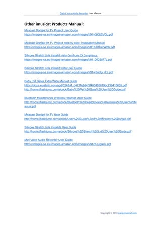 Digital Voice Audio Recorder User Manual
Copyright © 2018 www.imusicat.com
Other imusicat Products Manual:
Miracast Dongle for TV Project User Guide
https://images-na.ssl-images-amazon.com/images/I/91yQIQtSVQL.pdf
Miracast Dongle for TV Project ‘step by step’ installation Manual
https://images-na.ssl-images-amazon.com/images/I/B1KJRGerWBS.pdf
Silicone Stretch Lids Instalid Insta Certificate Of Compliance
https://images-na.ssl-images-amazon.com/images/I/811DfD3877L.pdf
Silicone Stretch Lids Instalid Insta User Guide
https://images-na.ssl-images-amazon.com/images/I/91wSaUgr+EL.pdf
Baby Pet Gates Extra Wide Manual Guide
https://docs.wixstatic.com/ugd/024dd4_d471fe2d4f3f400485679bc236416655.pdf
http://home.iflashjump.com/ebook/Baby%20Pet%20Gate%20User%20Guide.pdf
Bluetooth Headphones Wireless Headset User Guide
http://home.iflashjump.com/ebook/Bluetooth%20headphones%20wireless%20User%20M
anual.pdf
Miracast Dongle for TV User Guide
http://home.iflashjump.com/ebook/User%20Guide%20of%20Miracast%20Dongle.pdf
Silicone Stretch Lids Instalids User Guide
http://home.iflashjump.com/ebook/Silicone%20Stretch%20Lid%20User%20Guide.pdf
Mini Voice Audio Recorder User Guide
https://images-na.ssl-images-amazon.com/images/I/91zK+ygixoL.pdf
 