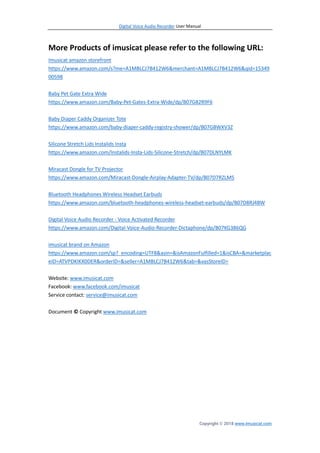 Digital Voice Audio Recorder User Manual
Copyright © 2018 www.imusicat.com
More Products of imusicat please refer to the following URL:
Imusicat amazon storefront
https://www.amazon.com/s?me=A1MBLCJ7B412W6&merchant=A1MBLCJ7B412W6&qid=15349
00598
Baby Pet Gate Extra Wide
https://www.amazon.com/Baby-Pet-Gates-Extra-Wide/dp/B07G82R9F6
Baby Diaper Caddy Organizer Tote
https://www.amazon.com/baby-diaper-caddy-registry-shower/dp/B07GBWXV3Z
Silicone Stretch Lids Instalids Insta
https://www.amazon.com/Instalids-Insta-Lids-Silicone-Stretch/dp/B07DLNYLMK
Miracast Dongle for TV Projector
https://www.amazon.com/Miracast-Dongle-Airplay-Adapter-TV/dp/B07D7RZLM5
Bluetooth Headphones Wireless Headset Earbuds
https://www.amazon.com/bluetooth-headphones-wireless-headset-earbuds/dp/B07D8RJ4BW
Digital Voice Audio Recorder - Voice Activated Recorder
https://www.amazon.com/Digital-Voice-Audio-Recorder-Dictaphone/dp/B07KG386QG
imusicat brand on Amazon
https://www.amazon.com/sp?_encoding=UTF8&asin=&isAmazonFulfilled=1&isCBA=&marketplac
eID=ATVPDKIKX0DER&orderID=&seller=A1MBLCJ7B412W6&tab=&vasStoreID=
Website: www.imusicat.com
Facebook: www.facebook.com/imusicat
Service contact: service@imusicat.com
Document © Copyright www.imusicat.com
 