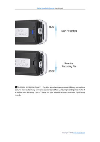 Digital Voice Audio Recorder User Manual
Copyright © 2018 www.imusicat.com
✅ SUPERIOR RECORDING QUALITY - The Mini Voice Recorder records at 128kbps, microphone
captures clean audio clearly. Mini voice recorder do not flash LED during recording which makes it
a perfect Small Recording Device. Choose this best portable recorder. Hand-Held Digital voice
recorder
 