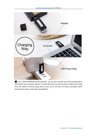 Digital Voice Audio Recorder User Manual
Copyright © 2018 www.imusicat.com
✅ 2 IN 1 VOICE RECORDER & 8GB USB DISK - you can also recharge the small recording device
directly from your computer USB port. This Mini Recorder can also be used as a USB memory flash
drive with 8GB of memory, being able to store up to 150 hours of Sound recordings. NOTE:
Download VLC Player under IOS to play WAV file.
 