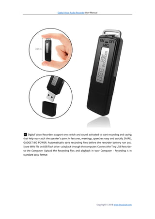 Digital Voice Audio Recorder User Manual
Copyright © 2018 www.imusicat.com
✅ Digital Voice Recorders support one switch and sound activated to start recording and saving
that help you catch the speaker's point in lectures, meetings, speeches easy and quickly. SMALL
GADGET BIG POWER. Automatically save recording files before the reocrder battery run out.
Store WAV file on USB flash drive - playback through the computer: Connect the Tiny USB Reocrder
to the Computer. Upload the Recording files and playback in your Computer - Recording is in
standard WAV format
 