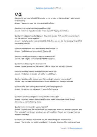 Digital Voice Audio Recorder User Manual
Copyright © 2018 www.imusicat.com
FAQ:
Question:Do you have to hook USB recorder to a pc to listen to the recordings? I want to use it
for a shopping.
Answer: Yes,You can hook USB recorder to a PC to listen.
Question:Is this pocket recorder shipped from USA?
Answer: I received my audio recorder in two days with shipping from the U.S.
Question:How do you record and play on this pocket recorder ? We lost the manual and can't
find the directions online anywhere.
Answer: Just plug pocket recorder into USB of PC. Then you can play the recording file and find
out the directions file.
Question:Does this mini voice recorder work with Window 10?
Answer: Yes,Dictaphone can work with Window 10.
Question:Is small recording device also can be a usb drive?
Answer: YES, a digital audio recorder and USB flash drive
Question:how do I charge the USB recorder?
Answer: Hi dear, you can use the usb data cable to charge this USB voice recorder
Question:How long does the battery of recorder last per use
Answer: the battery of recorder will last for about 15 hours.
Question:Would portable recorder save the recording if battery of recorder dies?
Answer: Yes, sure. Mini recorder will auto to save when run out battery of recorder.
Question:What is the battery of recorder life on this listening device?
Answer: Dictaphone can take about 15 hours for full charging.
Question:Is small recording device compatible for windows 10?
Answer: Especially in cases of Windows 10 or Mac, please fully update chipset drivers
attempting to use this listening device.
Question:Is this mini recorder Mac compatible?
Answer: In order to set the date and time you have to have access to a Windows computer. And
if the battery of recorder ever runs down, you will have to set the date and time again (using a
Windows computer).
Question:If the battery of recorder life dies will the recording save automatically?
Answer: The recorder has built in smart battery of recorder detection. Mini recorder will save
 