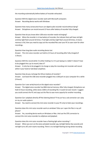 Digital Voice Audio Recorder User Manual
Copyright © 2018 www.imusicat.com
the recording automatically before battery of recorder exhausted .
Question:Will this digital voice recorder work with Microsoft computers
Answer: Recording device works with Windows
Question:How many consecutive hours can digital audio recorder record without dying?
Answer: Dictaphone can record around 15 hours after battery of recorder fully charged.
Question:How do you know when USB voice recorder needs recharging?
Answer: When the recorder is in low battery of recorder, the indicate there will have red light
and blue light flash around 10 times. If red light and blue light flash around 20 times, it means
memory is full, then you need to copy out the recorded files over your PC to save room for other
recordings.
Question:How long does audio recording device last
Answer: This mini voice recorder can hold to 15 hours of recording after fully charged of
1.5hours.
Question:Will this record while i'm either holding it or it's just laying on a table? it doesn't have
to be plugged into a pc to record, does it?
Answer: It only has to be plugged in to charge or play the recording mini recorder will record
while in your hand or laid down anywhere.
Question:How do you recharge the lithium battery of recorder?
Answer: Just leave the USB voice recorder plugged into a USB port on your computer for a while
(3 hours).
Question:Can I over write/record on this digital voice recorder?
Answer: The digital voice recorder has 8GB internal memory. After fully charged, Dictaphone can
hold 15 hours recording, while stores 150hrs of recording file. It could not over record. I suggest
you could connect the PC and copy out the files to save more capacity for another recording.
Question:Can i playback directly off the listening device? if my car has a usb connector can i play
on my car audio system>
Answer: You need to connect the mini voice recorder to your PC only to listen your recordings.
Question:does this mini voice recorder work on windows? Also can i open the files in my cell
phone?
Answer: Yes, recording device works on Windows or Mac. And use the OTG connector to
connect this mini voice recorder to cellphone and playback
Question:does this mini voice recorder have a flashing light when recording ?
Answer: When you turn on the voice activated recorder spy, red light falshes few seconds and
red light turns off, and it starts recording. There is no red light flashing during whole recording
 