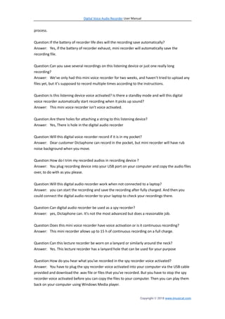 Digital Voice Audio Recorder User Manual
Copyright © 2018 www.imusicat.com
process.
Question:If the battery of recorder life dies will the recording save automatically?
Answer: Yes, if the battery of recorder exhaust, mini recorder will automatically save the
recording file.
Question:Can you save several recordings on this listening device or just one really long
recording?
Answer: We’ve only had this mini voice recorder for two weeks, and haven’t tried to upload any
files yet, but it’s supposed to record multiple times according to the instructions.
Question:Is this listening device voice activated? Is there a standby mode and will this digital
voice recorder automatically start recording when it picks up sound?
Answer: This mini voice recorder isn't voice activated.
Question:Are there holes for attaching a string to this listening device?
Answer: Yes, There is hole in the digital audio recorder
Question:Will this digital voice recorder record if it is in my pocket?
Answer: Dear customer Dictaphone can record in the pocket, but mini recorder will have rub
noise background when you move.
Question:How do I trim my recorded audios in recording device ?
Answer: You plug recording device into your USB port on your computer and copy the audio files
over, to do with as you please.
Question:Will this digital audio recorder work when not connected to a laptop?
Answer: you can start the recording and save the recording after fully charged. And then you
could connect the digital audio recorder to your laptop to check your recordings there.
Question:Can digital audio recorder be used as a spy recorder?
Answer: yes, Dictaphone can. It's not the most advanced but does a reasonable job.
Question:Does this mini voice recorder have voice activation or is it continuous recording?
Answer: This mini recorder allows up to 15 h of continuous recording on a full charge.
Question:Can this lecture recorder be worn on a lanyard or similarly around the neck?
Answer: Yes. This lecture recorder has a lanyard hole that can be used for your purpose
Question:How do you hear what you've recorded in the spy recorder voice activated?
Answer: You have to plug the spy recorder voice activated into your computer via the USB cable
provided and download the .wav file or files that you've recorded. But you have to stop the spy
recorder voice activated before you can copy the files to your computer. Then you can play them
back on your computer using Windows Media player.
 