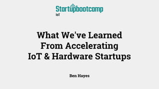 What We've Learned
From Accelerating
IoT & Hardware Startups
Ben Hayes
 