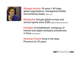 Strategic Advisor 16 years > 60 large,
global organizations, management briefer
and workshop leader netjmc.com
Researcher through global surveys and
annual reports since 2006 digital-workplace-trends.com
Facilitator of IntraNetwork, workgroup of
intranet and digital workplace practitioners
in Paris intranetwork.fr
American-French living in the deep
Provence for 25 years
 