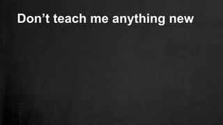 Don’t teach me anything new
 