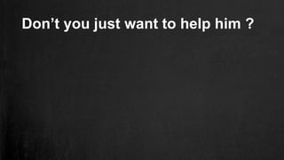 Don’t you just want to help him ?
 