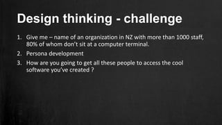 Design thinking - challenge
1. Give me – name of an organization in NZ with more than 1000 staff,
80% of whom don’t sit at a computer terminal.
2. Persona development
3. How are you going to get all these people to access the cool
software you’ve created ?
 