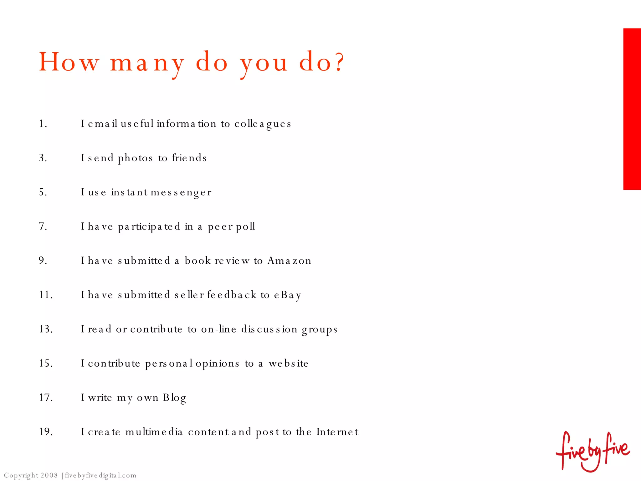 How many do you do? I email useful information to colleagues I send photos to friends I use instant messenger I have participated in a peer poll I have submitted a book review to Amazon I have submitted seller feedback to eBay I read or contribute to on-line discussion groups I contribute personal opinions to a website  I write my own Blog I create multimedia content and post to the Internet 