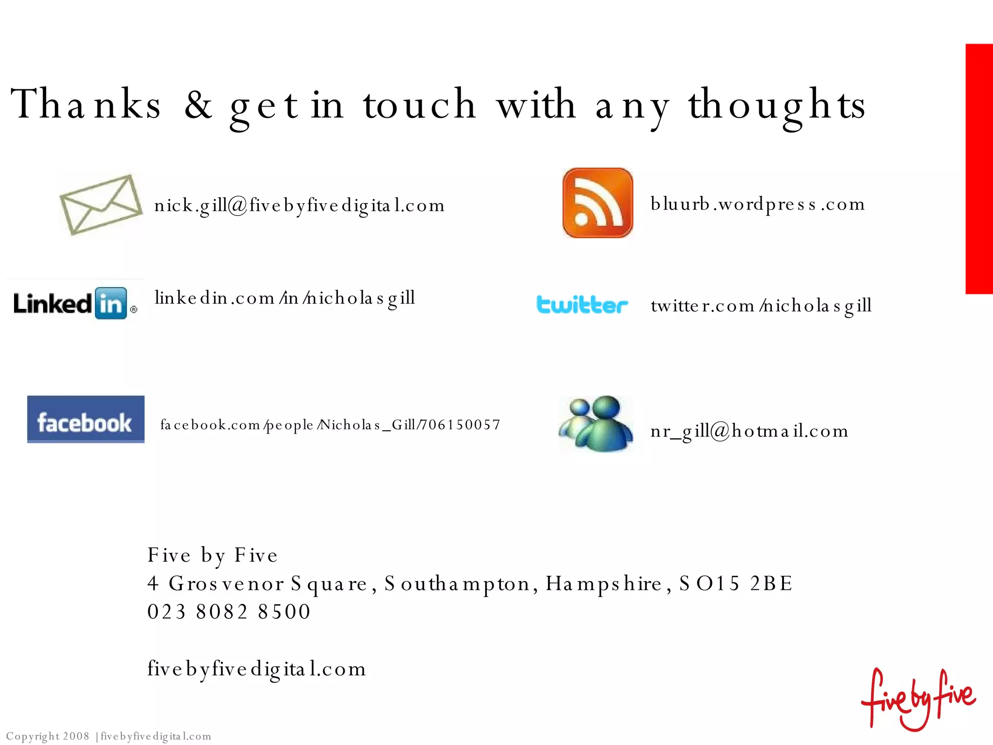 Thanks & get in touch with any thoughts Five by Five 4 Grosvenor Square, Southampton, Hampshire, SO15 2BE 023 8082 8500 fivebyfivedigital.com Copyright 2008 | fivebyfivedigital.com [email_address] [email_address] bluurb.wordpress.com twitter.com/nicholasgill linkedin.com/in/nicholasgill facebook.com/people/Nicholas_Gill/706150057 