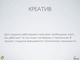 КРЕАТИВ



Для создания работающего execution необходимо знать
как работают те или иные платформы и технологии. В
процесс создания вмешиваются технические специалисты.
 