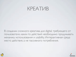КРЕАТИВ



В создании сложного креатива для digital, требующего от
пользователя, каких-то действий необходимо продумывать
механику использования и usability. Интерактивная среда
место действия, а не пассивного потребления.
 