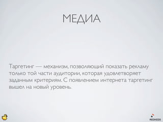 МЕДИА



Таргетинг — механизм, позволяющий показать рекламу
только той части аудитории, которая удовлетворяет
заданным критериям. С появлением интернета таргетинг
вышел на новый уровень.
 