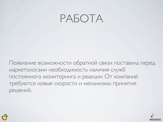 РАБОТА


Появление возможности обратной связи поставила перед
маркетологами необходимость наличия служб
постоянного мониторинга и реакции. От компаний
требуются новые скорости и механизмы принятия
решений.
 