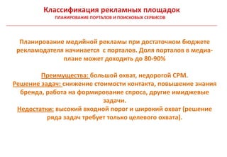 Классификация рекламных площадок
            ПЛАНИРОВАНИЕ ПОРТАЛОВ И ПОИСКОВЫХ СЕРВИСОВ




  Планирование медийной рекламы при достаточном бюджете
 рекламодателя начинается с порталов. Доля порталов в медиа-
              плане может доходить до 80-90%

        Преимущества: большой охват, недорогой CPM.
Решение задач: снижение стоимости контакта, повышение знания
  бренда, работа на формирование спроса, другие имиджевые
                           задачи.
 Недостатки: высокий входной порог и широкий охват (решение
          ряда задач требует только целевого охвата).
 