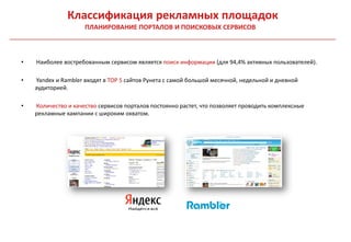 Классификация рекламных площадок
                     ПЛАНИРОВАНИЕ ПОРТАЛОВ И ПОИСКОВЫХ СЕРВИСОВ



•   Наиболее востребованным сервисом является поиск информации (для 94,4% активных пользователей).

•   Yandex и Rambler входят в TOP 5 сайтов Рунета с самой большой месячной, недельной и дневной
    аудиторией.

•   Количество и качество сервисов порталов постоянно растет, что позволяет проводить комплексные
    рекламные кампании с широким охватом.
 