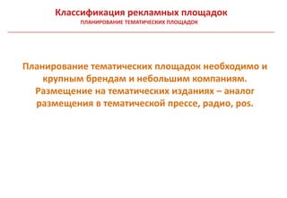 Классификация рекламных площадок
           ПЛАНИРОВАНИЕ ТЕМАТИЧЕСКИХ ПЛОЩАДОК




Планирование тематических площадок необходимо и
    крупным брендам и небольшим компаниям.
  Размещение на тематических изданиях – аналог
  размещения в тематической прессе, радио, pos.
 
