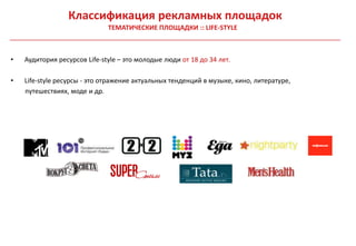Классификация рекламных площадок
                              ТЕМАТИЧЕСКИЕ ПЛОЩАДКИ :: LIFE-STYLE



•   Аудитория ресурсов Life-style – это молодые люди от 18 до 34 лет.

•   Life-style ресурсы - это отражение актуальных тенденций в музыке, кино, литературе,
    путешествиях, моде и др.
 