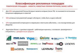Классификация рекламных площадок
    ТЕМАТИЧЕСКИЕ ПЛОЩАДКИ :: НОВОСТИ, НОВОСТНЫЕ РУБРИКИ ПОРТАЛОВ, БИЗНЕС САЙТЫ

•   Для 46% пользователей России Интернет является вторым (после ТВ) по значимости источником
    получения информации и новостей

•   56% активных пользователей заходят в Интернет, чтобы быть в курсе событий

•   67% пользователей интересуются и мировыми и местными событиями, и их последствиями для
    общества

•    Аудитория бизнес- и деловых изданий – работающие мужчины, в основном руководители и
    специалисты, с доходом выше среднего
 