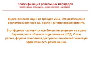 Классификация рекламных площадок
         ТЕМАТИЧЕСКИЕ ПЛОЩАДКИ :: ВИДЕО-РЕКЛАМА :: IN-STREAM




 Видео-реклама один из трендов 2012. Это размещение
 рекламных роликов до, после и внутри видеоконтента.

 Этот формат становится все более популярным на волне
    бурного роста объемов подключения ШПД. Охват
растет, формат становится доступнее, показывает высокую
              эффективность размещения.
 