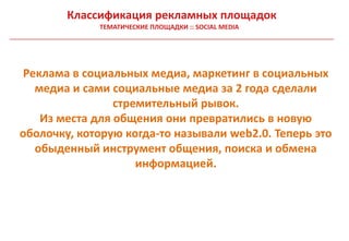 Классификация рекламных площадок
             ТЕМАТИЧЕСКИЕ ПЛОЩАДКИ :: SOCIAL MEDIA




Реклама в социальных медиа, маркетинг в социальных
  медиа и сами социальные медиа за 2 года сделали
                стремительный рывок.
   Из места для общения они превратились в новую
оболочку, которую когда-то называли web2.0. Теперь это
  обыденный инструмент общения, поиска и обмена
                    информацией.
 