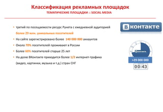 Классификация рекламных площадок
                      ТЕМАТИЧЕСКИЕ ПЛОЩАДКИ :: SOCIAL MEDIA



• третий по посещаемости ресурс Рунета с ежедневной аудиторией
 более 29 млн. уникальных посетителей
• На сайте зарегистрировано более 140 000 000 аккаунтов
• Около 70% посетителей проживают в России
• Более 60% посетителей старше 25 лет
• На долю ВКонтакте приходится более 1/2 интернет-трафика
                                                                 >29 000 000
 (видео, картинки, музыка и т.д.) стран СНГ
                                                                  0 0 43
 