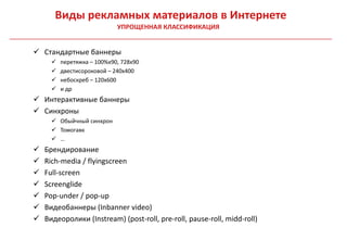 Виды рекламных материалов в Интернете
                             УПРОЩЕННАЯ КЛАССИФИКАЦИЯ


 Стандартные баннеры
         перетяжка – 100%x90, 728x90
         двестисороковой – 240х400
         небоскреб – 120х600
         и др
 Интерактивные баннеры
 Синхроны
       Обыйчный синхрон
       Томогавк
       …
   Брендирование
   Rich-media / flyingscreen
   Full-screen
   Screenglide
   Pop-under / pop-up
   Видеобаннеры (Inbanner video)
   Видеоролики (Instream) (post-roll, pre-roll, pause-roll, midd-roll)
 