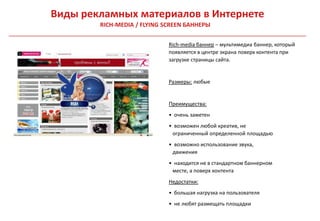 Виды рекламных материалов в Интернете
        RICH-MEDIA / FLYING SCREEN БАННЕРЫ

                             Rich-media баннер – мультимедиа баннер, который
                             появляется в центре экрана поверх контента при
                             загрузке страницы сайта.


                             Размеры: любые


                             Преимущества:
                             • очень заметен
                             • возможен любой креатив, не
                              ограниченный определенной площадью
                             • возможно использование звука,
                              движения
                             • находится не в стандартном баннерном
                              месте, а поверх контента
                             Недостатки:
                             • большая нагрузка на пользователя
                             • не любят размещать площадки
 