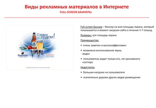 Виды рекламных материалов в Интернете
            FULL-SCREEN БАННЕРЫ



                        Full-screen баннер – баннер на всю площадь экрана, который
                        показывается в момент загрузки сайта в течение 5-7 секунд.
                        Размеры: вся площадь экрана
                        Преимущества:
                        • очень заметен и высокоэффективен
                        • возможно использование звука,
                         видео
                        • пользователь видит только его, нет рекламного
                         клаттера
                        Недостатки:
                        • большая нагрузка на пользователя
                        • значительно дороже других видов размещения
 