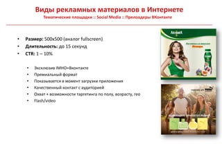 Виды рекламных материалов в Интернете
            Тематические площадки :: Social Media :: Прелоадеры ВКонтакте



•   Размер: 500х500 (аналог fullscreen)
•   Длительность: до 15 секунд
•   CTR: 1 – 10%

    •   Эксклюзив IMHO+Вконтакте
    •   Премиальный формат
    •   Показывается в момент загрузки приложения
    •   Качественный контакт с аудиторией
    •   Охват + возможности таргетинга по полу, возрасту, гео
    •   Flash/video
 