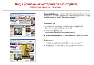 Виды рекламных материалов в Интернете
        SCREEN-GLIDE БАННЕРЫ / РАСХЛОПЫ


                      Screen-glide баннер – мультимедиа баннер, расхлопывается при
                      наведении на него курсора мыши. Если курсор отвести, баннер
                      схлопывается до своего исходного размера.


                      Преимущества:
                      • в раскрытом состоянии находится не в стандартном
                        баннерном месте, а поверх контента
                      • возможен креатив, не
                       ограниченный определенной площадью
                      • акцентирует внимание за счет движения, самого расхлопа

                      Недостатки:
                      • в исходном размере может быть не очень заметен
                      • раздражает пользователей при случайном нажатии
 