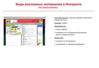 Виды рекламных материалов в Интернете
            POP-UNDER БАННЕРЫ



                          Pop-under баннер – баннер, который возникает в
                          отдельном окне.
                          Размеры: любые
                          Преимущества:
                          • очень заметен
                          • находится не в стандартном баннерном
                           месте, а поверх контента
                          Недостатки:
                          • нагрузка на пользователя
                          • устаревший не премиальный формат
 