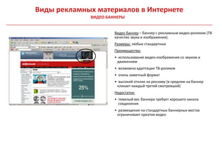 Виды рекламных материалов в Интернете
             ВИДЕО БАННЕРЫ


                      Видео баннер – баннер с рекламным видео-роликом (ТВ
                      качество звука и изображения).
                      Размеры: любые стандартные
                      Преимущества:
                      • использование видео-изображения со звуком и
                       движением
                      • возможно адаптации ТВ-роликов
                      • очень заметный формат
                      • высокий отклик на рекламу (в среднем на баннер
                       кликает каждый третий смотревший)
                      Недостатки:
                      • тяжелый вес баннера требует хорошего канала
                        соединения
                      • размещение на стандартных баннерных местах
                       ограничивает креатив видео
 