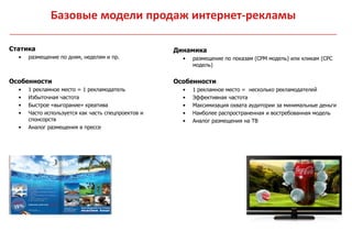 Базовые модели продаж интернет-рекламы

Статика                                             Динамика
  •   размещение по дням, неделям и пр.               •   размещение по показам (CPM модель) или кликам (CPC
                                                          модель)


Особенности                                         Особенности
  •   1 рекламное место = 1 рекламодатель             •   1 рекламное место = несколько рекламодателей
  •   Избыточная частота                              •   Эффективная частота
  •   Быстрое «выгорание» креатива                    •   Максимизация охвата аудитории за минимальные деньги
  •   Часто используется как часть спецпроектов и     •   Наиболее распространенная и востребованная модель
      спонсорств                                      •   Аналог размещения на ТВ
  •   Аналог размещения в прессе
 